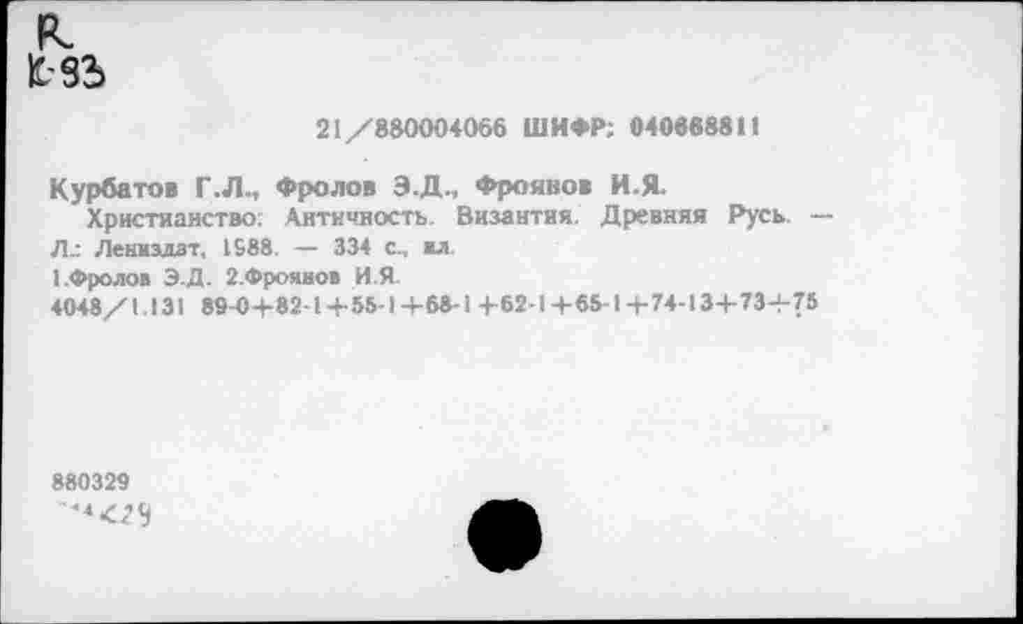 ﻿к £-33>
21/880004066 ШИФР; 040868811
Курбатов Г.Л., Фролов Э.Д., Фроянов И.Я-
Христианство: Античность. Византия. Древняя Русь. — Л.: Лениздзт, 1588. — 334 с., «л 1.Фролов Э.Д. 2.Фроявов И.Я-4048/1.131 89-0+82-1+55-1+68-1 +62-1+65-1+74-13+73+75
880329